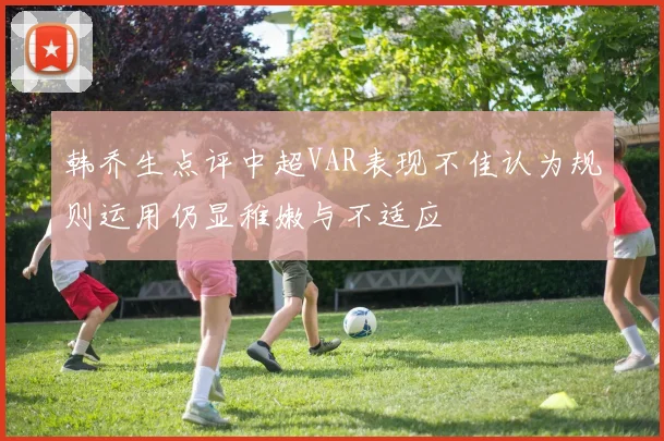 韩乔生点评中超VAR表现不佳认为规则运用仍显稚嫩与不适应