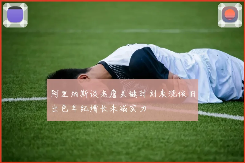 阿里纳斯谈老詹关键时刻表现依旧出色年纪增长未减实力
