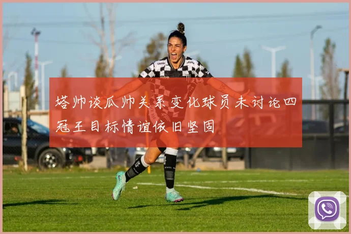 塔帅谈瓜帅关系变化球员未讨论四冠王目标情谊依旧坚固